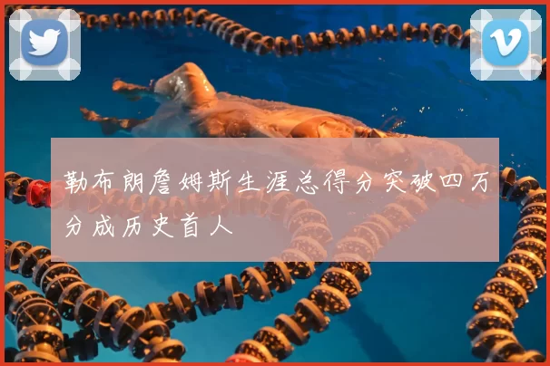 勒布朗詹姆斯生涯总得分突破四万分成历史首人