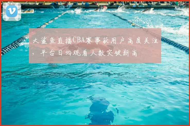 大鲨鱼直播CBA赛事获用户高度关注，平台日均观看人数突破新高