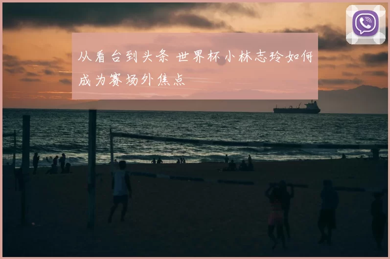 从看台到头条 世界杯小林志玲如何成为赛场外焦点