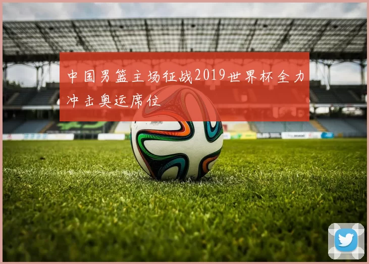 中国男篮主场征战2019世界杯全力冲击奥运席位