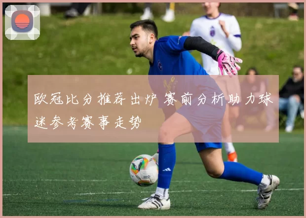 欧冠比分推荐出炉 赛前分析助力球迷参考赛事走势