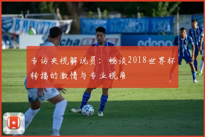 专访央视解说员：畅谈2018世界杯转播的激情与专业视角