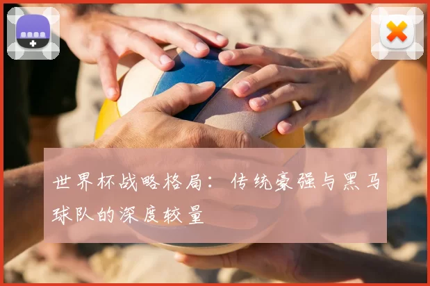 世界杯战略格局：传统豪强与黑马球队的深度较量