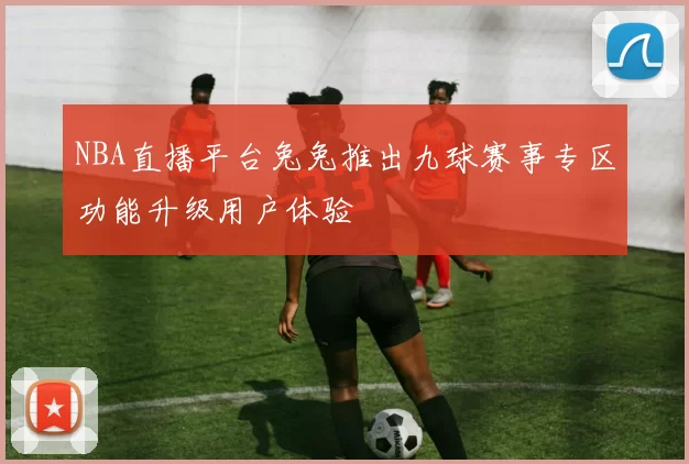 NBA直播平台兔兔推出九球赛事专区功能升级用户体验