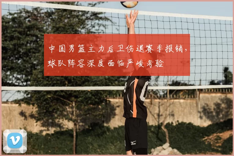 中国男篮主力后卫伤退赛季报销，球队阵容深度面临严峻考验