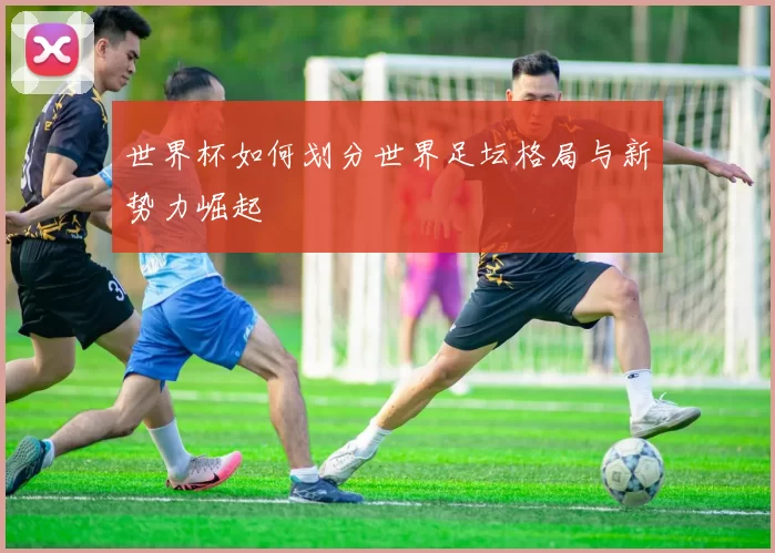 世界杯如何划分世界足坛格局与新势力崛起