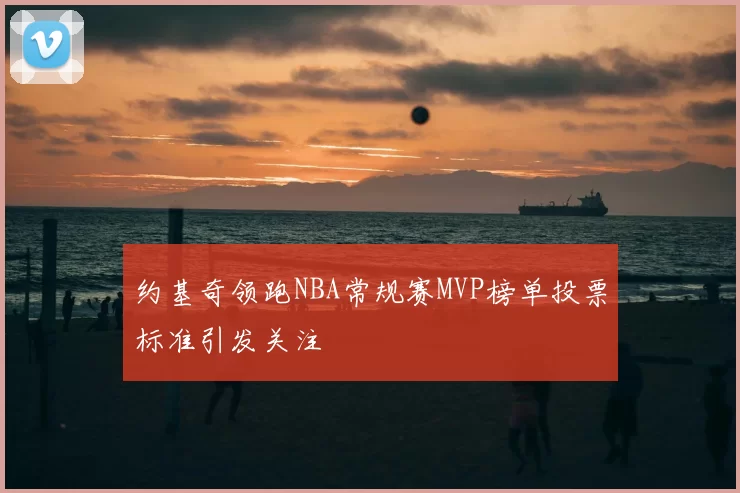 约基奇领跑NBA常规赛MVP榜单投票标准引发关注