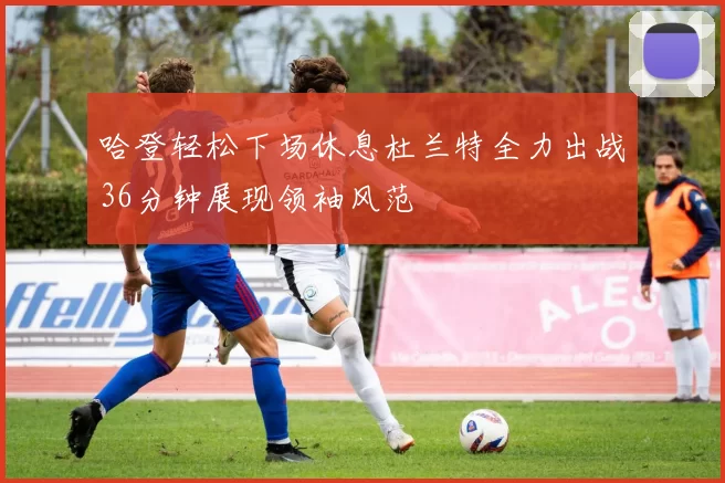 哈登轻松下场休息杜兰特全力出战36分钟展现领袖风范
