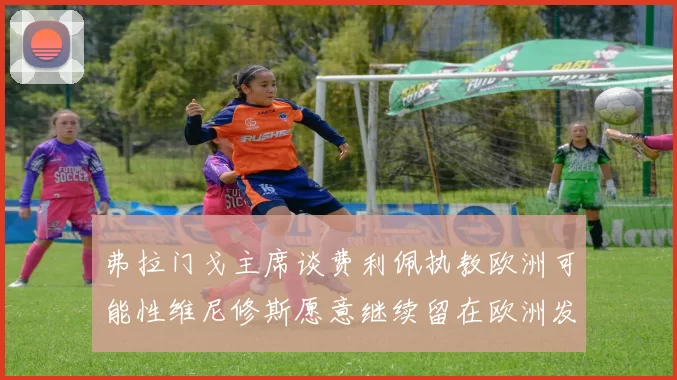 弗拉门戈主席谈费利佩执教欧洲可能性维尼修斯愿意继续留在欧洲发展