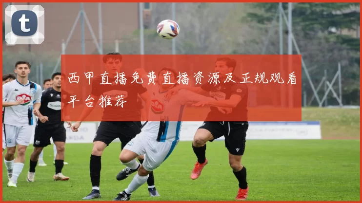 西甲直播免费直播资源及正规观看平台推荐