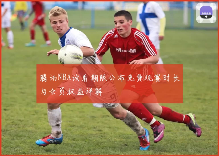 腾讯NBA试看期限公布免费观赛时长与会员权益详解