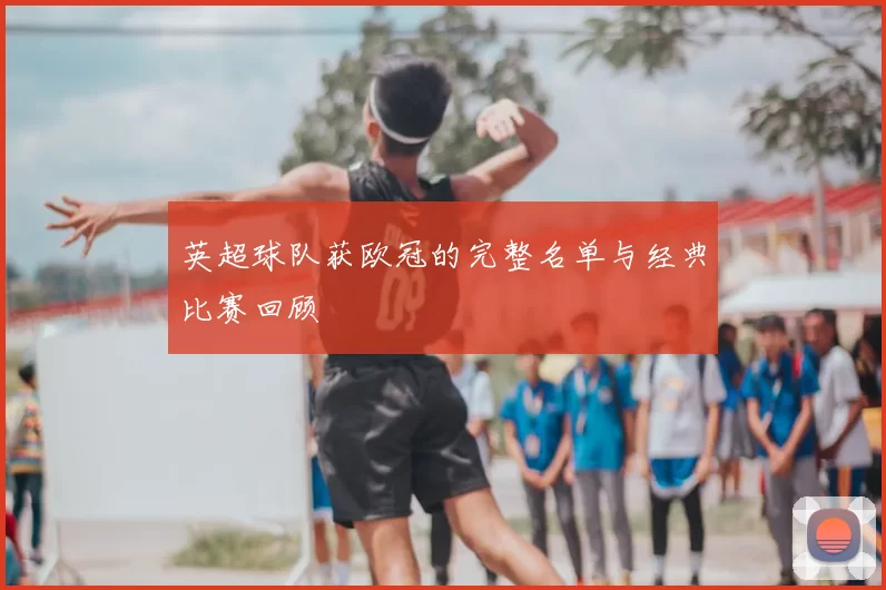 英超球队获欧冠的完整名单与经典比赛回顾