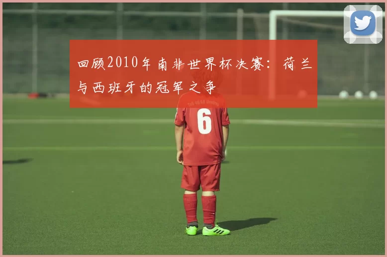 回顾2010年南非世界杯决赛：荷兰与西班牙的冠军之争