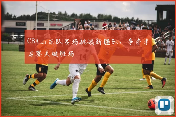 CBA山东队客场挑战新疆队,争夺季后赛关键胜场