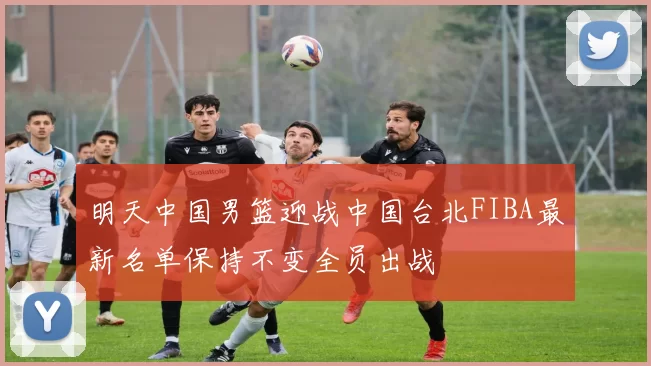 明天中国男篮迎战中国台北FIBA最新名单保持不变全员出战