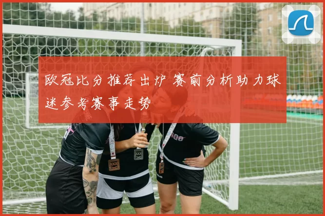 欧冠比分推荐出炉 赛前分析助力球迷参考赛事走势
