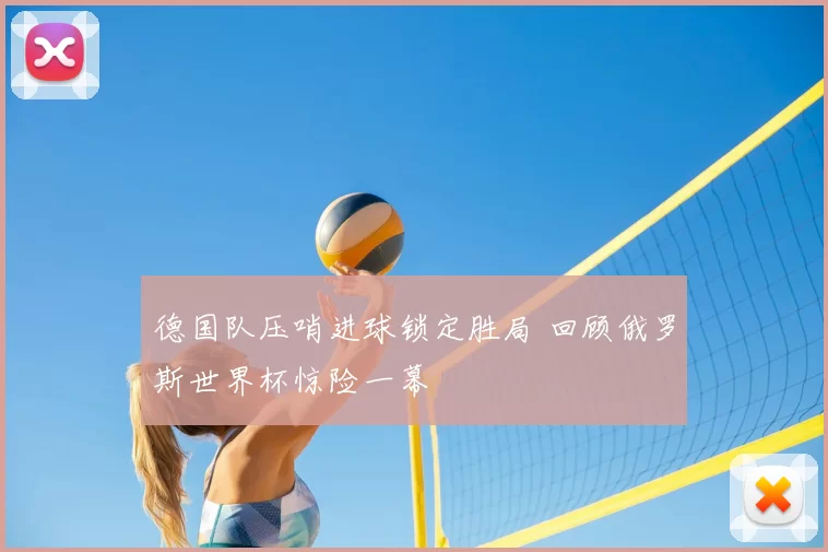 德国队压哨进球锁定胜局 回顾俄罗斯世界杯惊险一幕