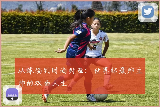 从球场到时尚封面：世界杯最帅主帅的双面人生