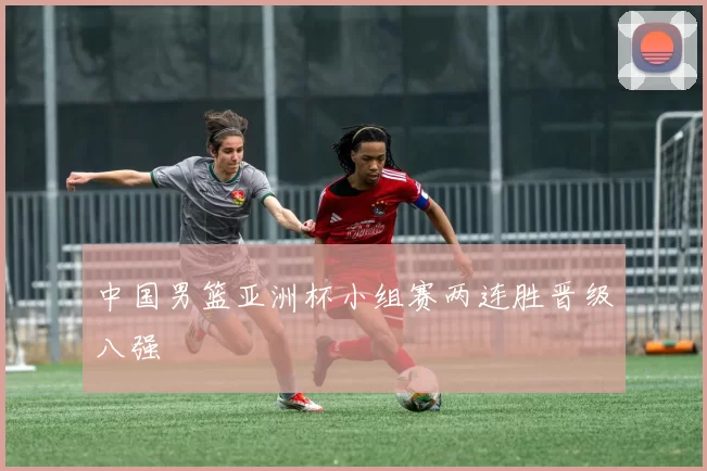 中国男篮亚洲杯小组赛两连胜晋级八强
