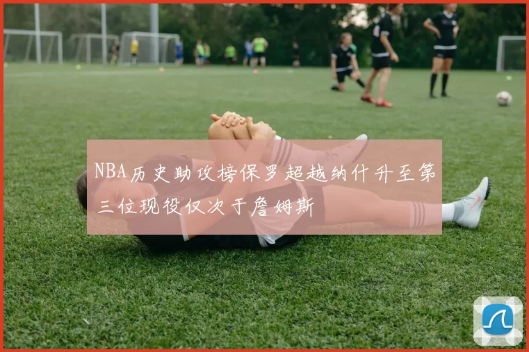NBA历史助攻榜保罗超越纳什升至第三位现役仅次于詹姆斯