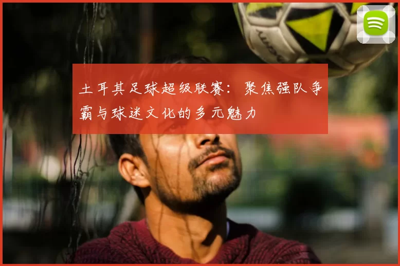 土耳其足球超级联赛:聚焦强队争霸与球迷文化的多元魅力