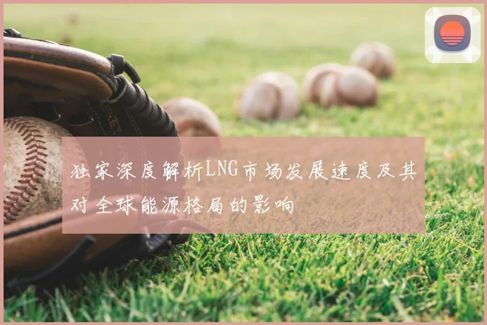 独家深度解析LNG市场发展速度及其对全球能源格局的影响