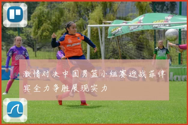 激情对决中国男篮小组赛迎战菲律宾全力争胜展现实力