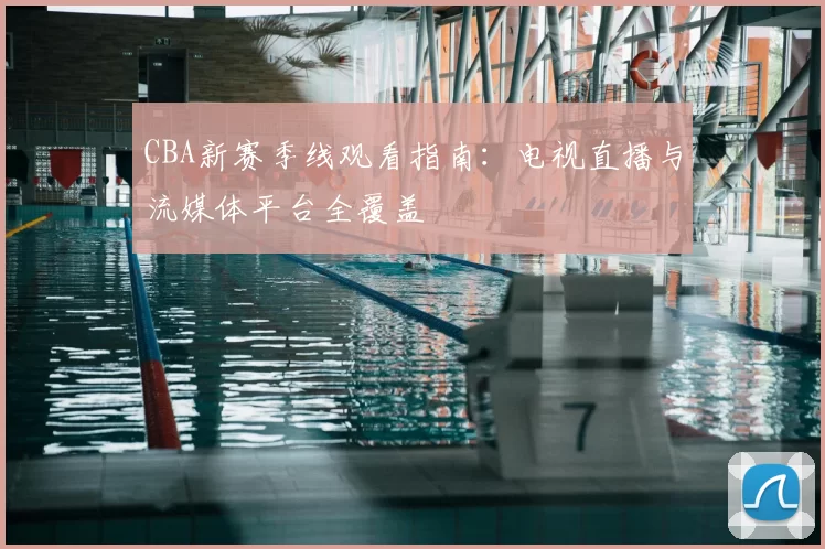 CBA新赛季线观看指南:电视直播与流媒体平台全覆盖